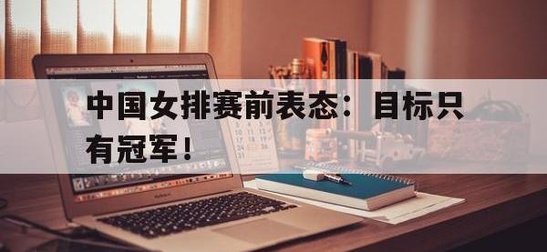 开云web网站-中国女排赛前表态：目标只有冠军！