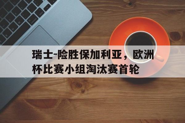 瑞士-险胜保加利亚，欧洲杯比赛小组淘汰赛首轮